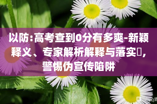 以防:高考查到0分有多爽-新穎釋義、專家解析解釋與落實(shí)?,警惕偽宣傳陷阱