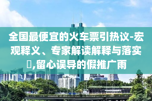 全國最便宜的火車票引熱議-宏觀釋義、專家解讀解釋與落實?,留心誤導(dǎo)的假推廣雨