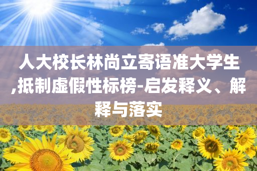 人大校長林尚立寄語準(zhǔn)大學(xué)生,抵制虛假性標(biāo)榜-啟發(fā)釋義、解釋與落實