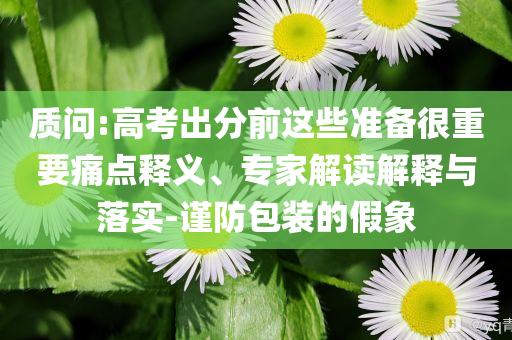 質(zhì)問:高考出分前這些準(zhǔn)備很重要痛點釋義、專家解讀解釋與落實-謹(jǐn)防包裝的假象