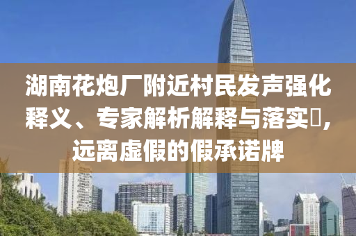 湖南花炮廠附近村民發(fā)聲強(qiáng)化釋義、專家解析解釋與落實(shí)?,遠(yuǎn)離虛假的假承諾牌