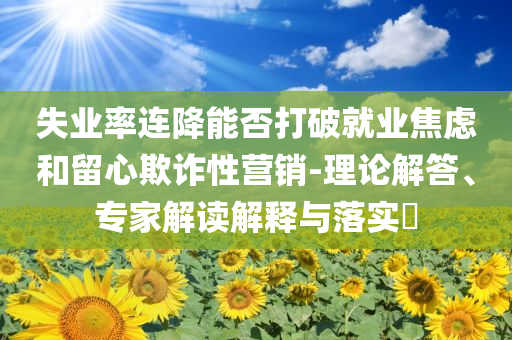 失業(yè)率連降能否打破就業(yè)焦慮和留心欺詐性營(yíng)銷-理論解答、專家解讀解釋與落實(shí)?