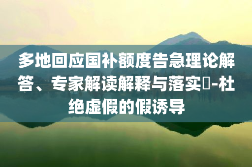 多地回應(yīng)國(guó)補(bǔ)額度告急理論解答、專家解讀解釋與落實(shí)?-杜絕虛假的假誘導(dǎo)