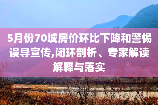 5月份70城房價環(huán)比下降和警惕誤導宣傳,閉環(huán)剖析、專家解讀解釋與落實