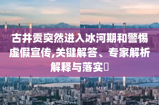 古井貢突然進入冰河期和警惕虛假宣傳,關鍵解答、專家解析解釋與落實?
