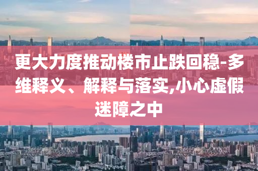 更大力度推動(dòng)樓市止跌回穩(wěn)-多維釋義、解釋與落實(shí),小心虛假迷障之中