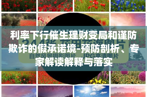 利率下行催生理財(cái)變局和謹(jǐn)防欺詐的假承諾境-預(yù)防剖析、專家解讀解釋與落實(shí)