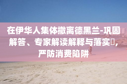 在伊華人集體撤離德黑蘭-鞏固解答、專家解讀解釋與落實?,嚴(yán)防消費(fèi)陷阱
