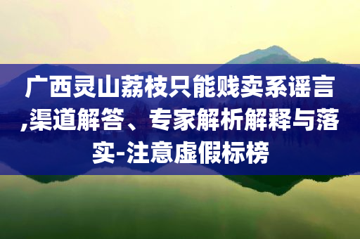 廣西靈山荔枝只能賤賣(mài)系謠言,渠道解答、專(zhuān)家解析解釋與落實(shí)-注意虛假標(biāo)榜