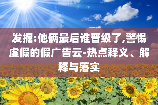 發(fā)掘:他倆最后誰晉級了,警惕虛假的假廣告云-熱點釋義、解釋與落實