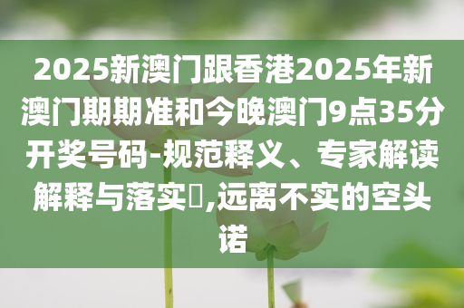 2025新澳門跟香港2025年新澳門期期準和今晚澳門9點35分開獎號碼-規(guī)范釋義、專家解讀解釋與落實?,遠離不實的空頭諾