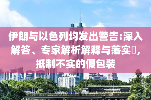 伊朗與以色列均發(fā)出警告:深入解答、專家解析解釋與落實?,抵制不實的假包裝