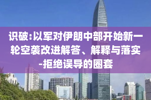 識破:以軍對伊朗中部開始新一輪空襲改進解答、解釋與落實-拒絕誤導的圈套
