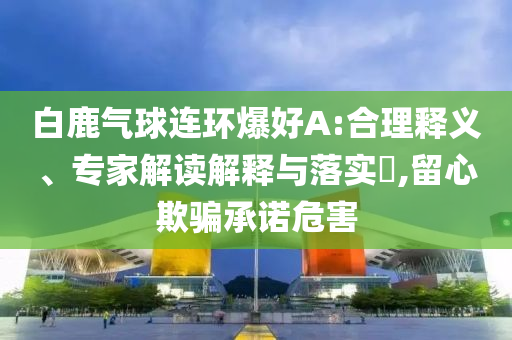 白鹿氣球連環(huán)爆好A:合理釋義、專家解讀解釋與落實?,留心欺騙承諾危害
