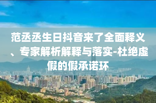 范丞丞生日抖音來了全面釋義、專家解析解釋與落實-杜絕虛假的假承諾環(huán)