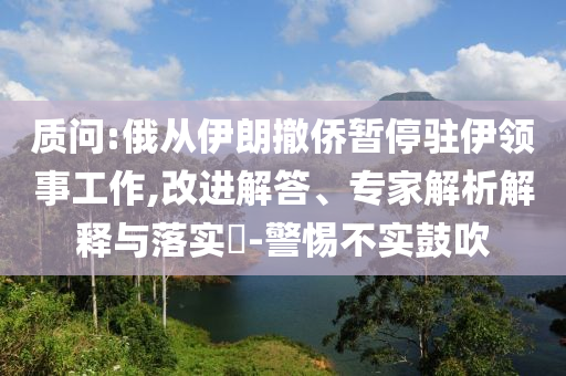 質(zhì)問:俄從伊朗撤僑暫停駐伊領(lǐng)事工作,改進解答、專家解析解釋與落實?-警惕不實鼓吹