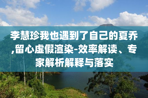 李慧珍我也遇到了自己的夏喬,留心虛假渲染-效率解讀、專家解析解釋與落實