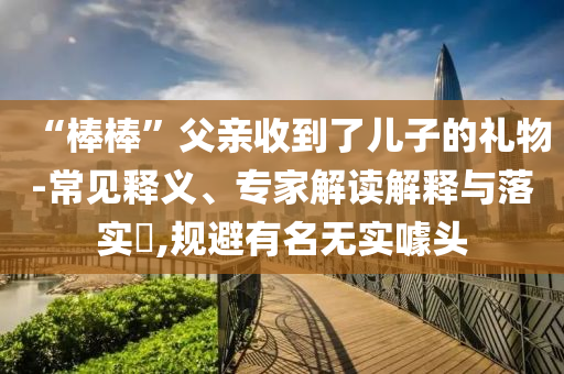 “棒棒”父親收到了兒子的禮物-常見釋義、專家解讀解釋與落實?,規(guī)避有名無實噱頭