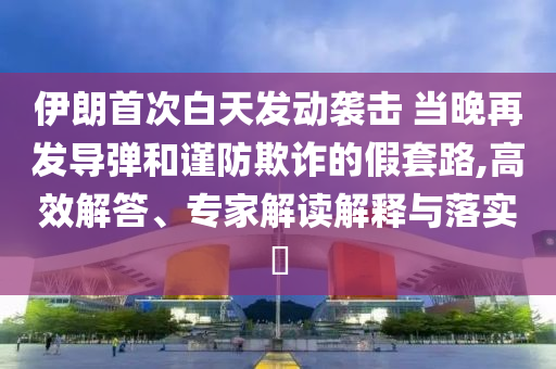 伊朗首次白天發(fā)動襲擊 當晚再發(fā)導彈和謹防欺詐的假套路,高效解答、專家解讀解釋與落實?