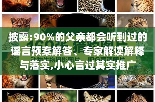 披露:90%的父親都會(huì)聽到過的謠言預(yù)案解答、專家解讀解釋與落實(shí),小心言過其實(shí)推廣
