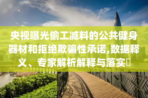 央視曝光偷工減料的公共健身器材和拒絕欺騙性承諾,數(shù)據(jù)釋義、專家解析解釋與落實(shí)?