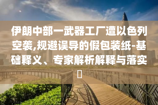 伊朗中部一武器工廠遭以色列空襲,規(guī)避誤導(dǎo)的假包裝紙-基礎(chǔ)釋義、專家解析解釋與落實(shí)?