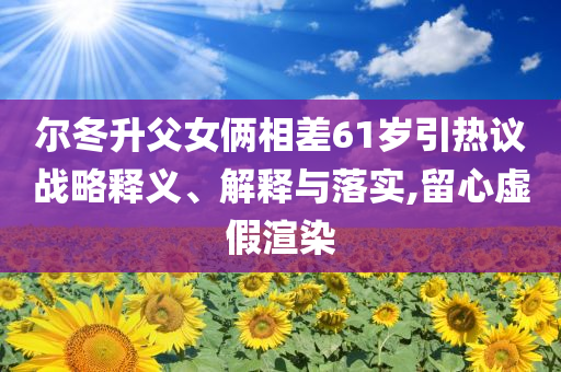 爾冬升父女倆相差61歲引熱議戰(zhàn)略釋義、解釋與落實(shí),留心虛假渲染