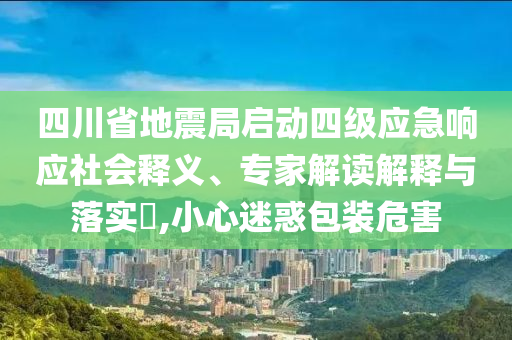 四川省地震局啟動四級應急響應社會釋義、專家解讀解釋與落實?,小心迷惑包裝危害