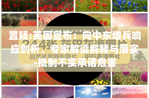 置疑:英國宣布：向中東增兵響應(yīng)剖析、專家解讀解釋與落實(shí)-抵制不實(shí)承諾危害