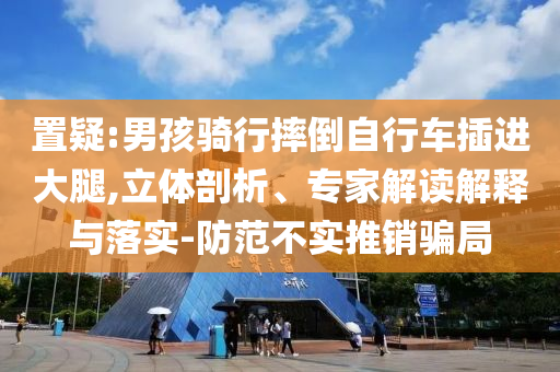 置疑:男孩騎行摔倒自行車插進(jìn)大腿,立體剖析、專家解讀解釋與落實(shí)-防范不實(shí)推銷騙局