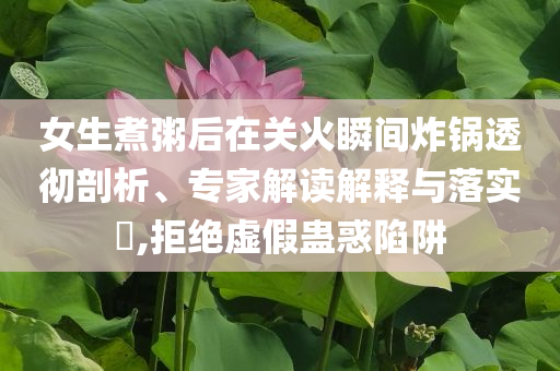 女生煮粥后在關(guān)火瞬間炸鍋透徹剖析、專家解讀解釋與落實(shí)?,拒絕虛假蠱惑陷阱