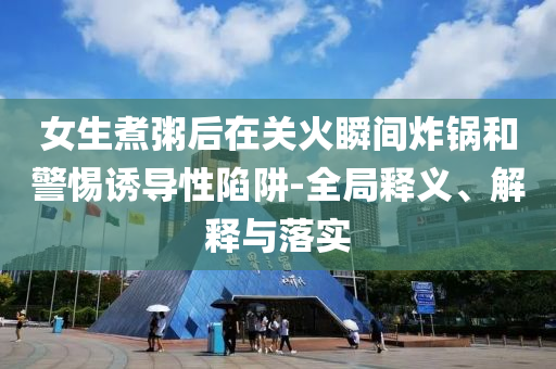 女生煮粥后在關(guān)火瞬間炸鍋和警惕誘導(dǎo)性陷阱-全局釋義、解釋與落實(shí)