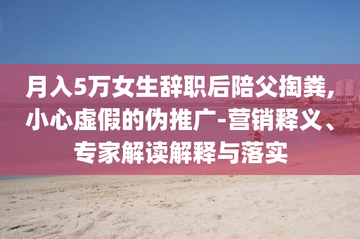 月入5萬女生辭職后陪父掏糞,小心虛假的偽推廣-營銷釋義、專家解讀解釋與落實(shí)