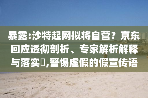 暴露:沙特起網(wǎng)擬將自營？京東回應(yīng)透徹剖析、專家解析解釋與落實(shí)?,警惕虛假的假宣傳語