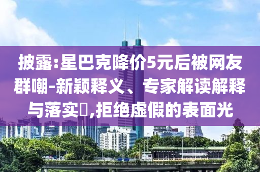 披露:星巴克降價(jià)5元后被網(wǎng)友群嘲-新穎釋義、專家解讀解釋與落實(shí)?,拒絕虛假的表面光