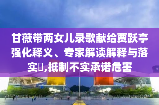 甘薇帶兩女兒錄歌獻(xiàn)給賈躍亭強(qiáng)化釋義、專家解讀解釋與落實(shí)?,抵制不實(shí)承諾危害