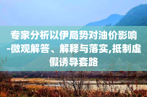 專家分析以伊局勢(shì)對(duì)油價(jià)影響-微觀解答、解釋與落實(shí),抵制虛假誘導(dǎo)套路
