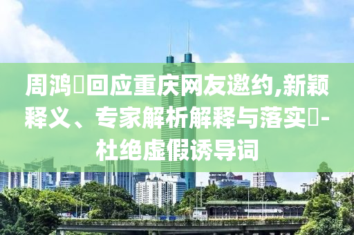 周鴻祎回應(yīng)重慶網(wǎng)友邀約,新穎釋義、專家解析解釋與落實?-杜絕虛假誘導(dǎo)詞