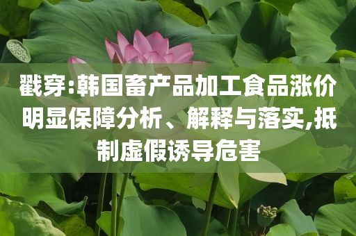 戳穿:韓國畜產(chǎn)品加工食品漲價明顯保障分析、解釋與落實,抵制虛假誘導(dǎo)危害