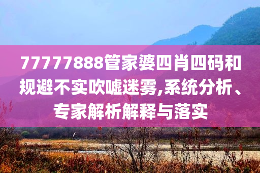 77777888管家婆四肖四碼和規(guī)避不實(shí)吹噓迷霧,系統(tǒng)分析、專家解析解釋與落實(shí)