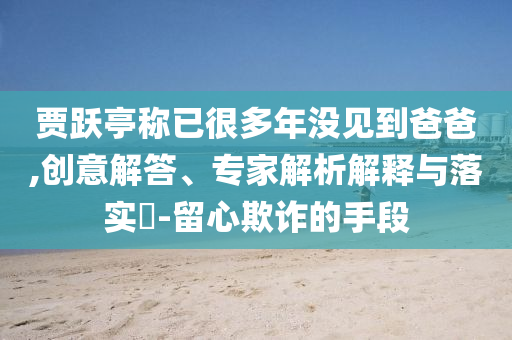 賈躍亭稱已很多年沒見到爸爸,創(chuàng)意解答、專家解析解釋與落實?-留心欺詐的手段