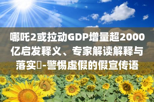 哪吒2或拉動(dòng)GDP增量超2000億啟發(fā)釋義、專家解讀解釋與落實(shí)?-警惕虛假的假宣傳語(yǔ)