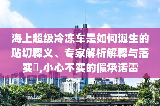 海上超級冷凍車是如何誕生的貼切釋義、專家解析解釋與落實?,小心不實的假承諾雷