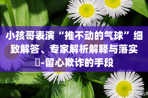 小孩哥表演“推不動的氣球”細致解答、專家解析解釋與落實?-留心欺詐的手段