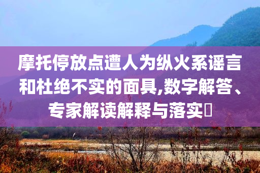 摩托停放點遭人為縱火系謠言和杜絕不實的面具,數(shù)字解答、專家解讀解釋與落實?