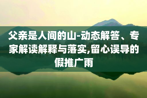 父親是人間的山-動態(tài)解答、專家解讀解釋與落實,留心誤導的假推廣雨