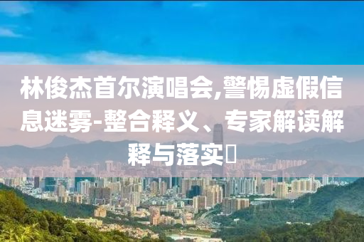 林俊杰首爾演唱會,警惕虛假信息迷霧-整合釋義、專家解讀解釋與落實?