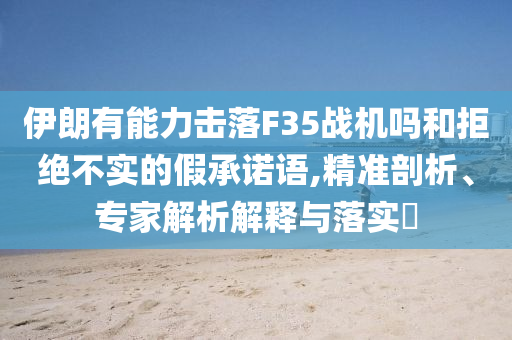 伊朗有能力擊落F35戰(zhàn)機嗎和拒絕不實的假承諾語,精準剖析、專家解析解釋與落實?