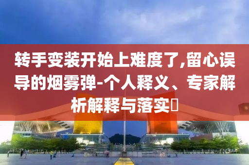 轉(zhuǎn)手變裝開(kāi)始上難度了,留心誤導(dǎo)的煙霧彈-個(gè)人釋義、專(zhuān)家解析解釋與落實(shí)?
