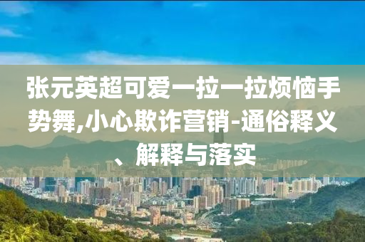 張?jiān)⒊蓯?ài)一拉一拉煩惱手勢(shì)舞,小心欺詐營(yíng)銷(xiāo)-通俗釋義、解釋與落實(shí)